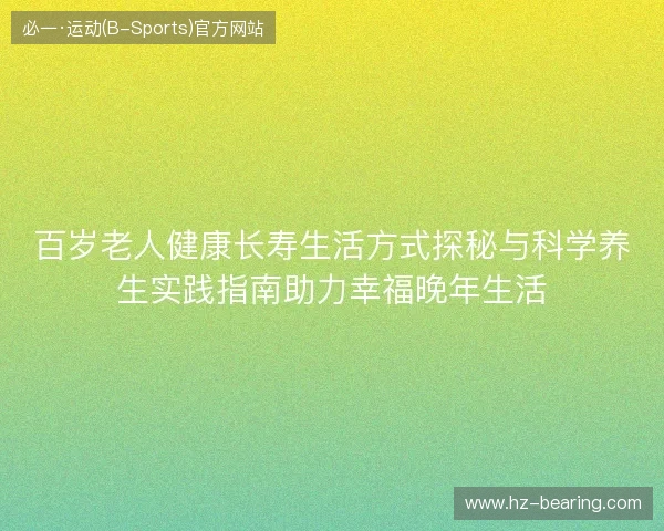 百岁老人健康长寿生活方式探秘与科学养生实践指南助力幸福晚年生活