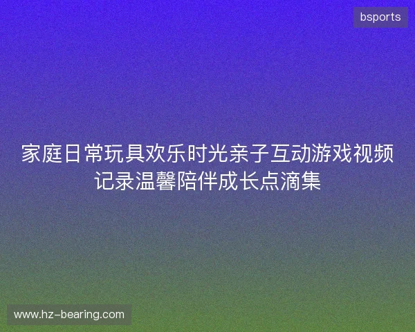 家庭日常玩具欢乐时光亲子互动游戏视频记录温馨陪伴成长点滴集