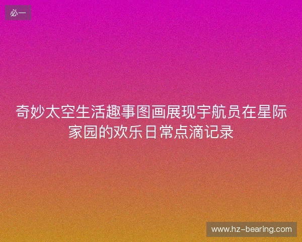 奇妙太空生活趣事图画展现宇航员在星际家园的欢乐日常点滴记录